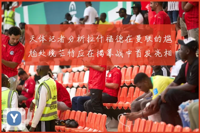 天体记者分析拉什福德在曼联的尴尬处境芒特应在揭幕战中首发亮相