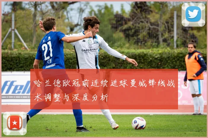 哈兰德欧冠前连续进球曼城锋线战术调整与深度分析